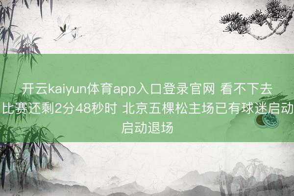 开云kaiyun体育app入口登录官网 看不下去了！比赛还剩2分48秒时 北京五棵松主场已有球迷启动退场