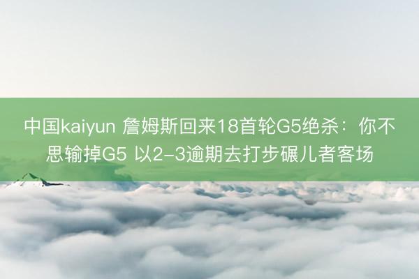 中国kaiyun 詹姆斯回来18首轮G5绝杀：你不思输掉G5 以2-3逾期去打步碾儿者客场