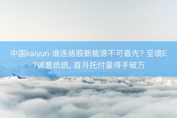 中国kaiyun 谁连络股新能源不可最先? 至境E7诚意统统， 首月托付量得手破万