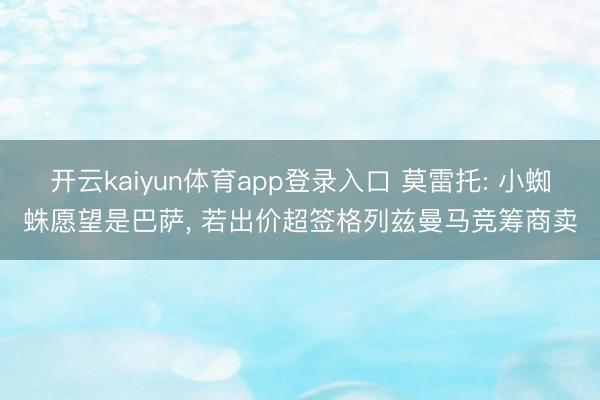 开云kaiyun体育app登录入口 莫雷托: 小蜘蛛愿望是巴萨， 若出价超签格列兹曼马竞筹商卖