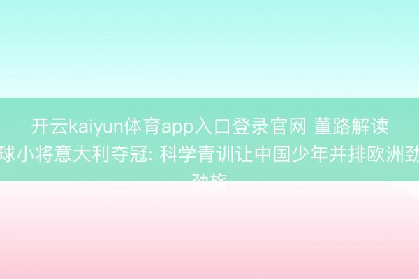 开云kaiyun体育app入口登录官网 董路解读足球小将意大利夺冠: 科学青训让中国少年并排欧洲劲旅