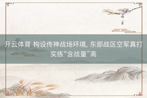 开云体育 构设传神战场环境， 东部战区空军真打实练“含战量”高