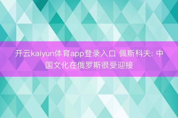 开云kaiyun体育app登录入口 佩斯科夫: 中国文化在俄罗斯很受迎接