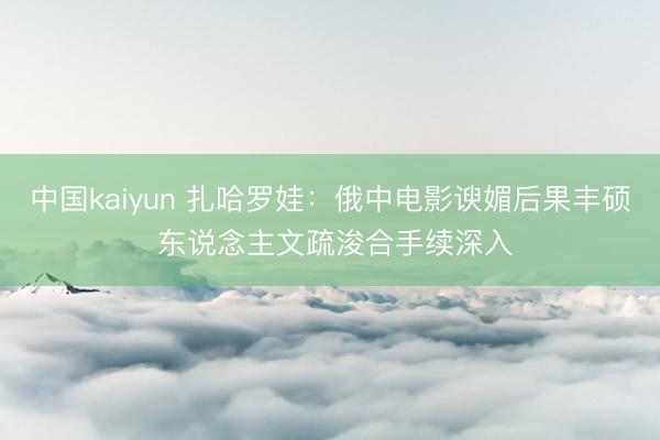 中国kaiyun 扎哈罗娃:俄中电影谀媚后果丰硕 东说念主文疏浚合手续深入