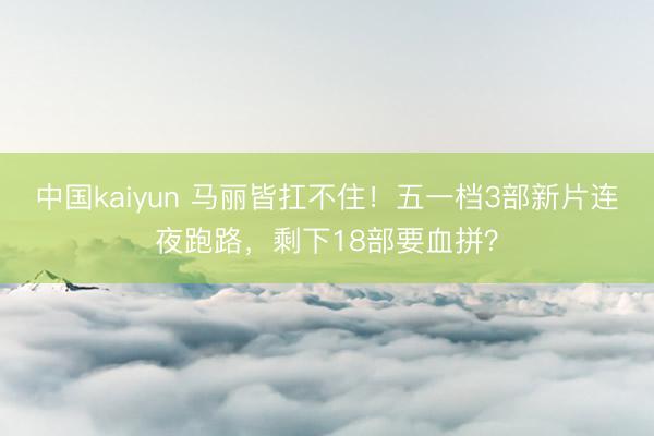 中国kaiyun 马丽皆扛不住！五一档3部新片连夜跑路，剩下18部要血拼？