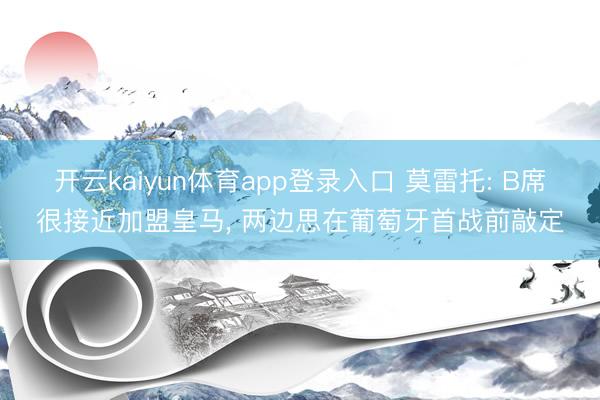 开云kaiyun体育app登录入口 莫雷托: B席很接近加盟皇马, 两边思在葡萄牙首战前敲定