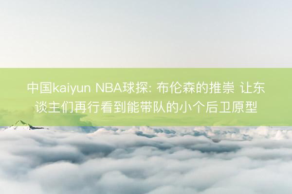 中国kaiyun NBA球探: 布伦森的推崇 让东谈主们再行看到能带队的小个后卫原型