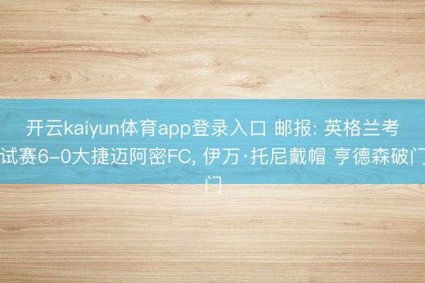 开云kaiyun体育app登录入口 邮报: 英格兰考试赛6-0大捷迈阿密FC， 伊万·托尼戴帽 亨德森破门