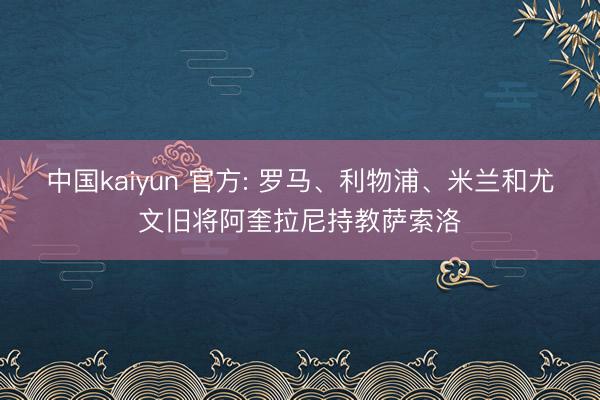 中国kaiyun 官方: 罗马、利物浦、米兰和尤文旧将阿奎拉尼持教萨索洛