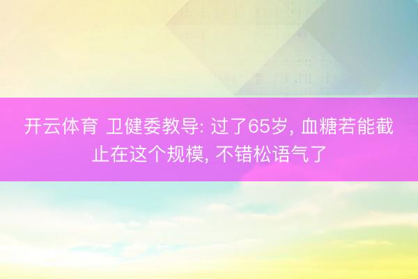 开云体育 卫健委教导: 过了65岁， 血糖若能截止在这个规模， 不错松语气了