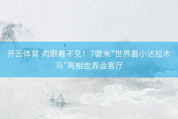开云体育 肉眼看不见！7微米“世界最小达拉木马”亮相世界会客厅