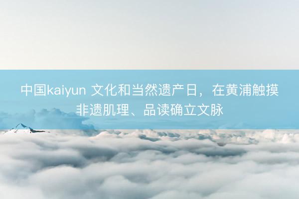 中国kaiyun 文化和当然遗产日，在黄浦触摸非遗肌理、品读确立文脉