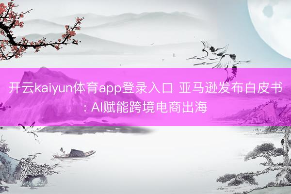开云kaiyun体育app登录入口 亚马逊发布白皮书: AI赋能跨境电商出海