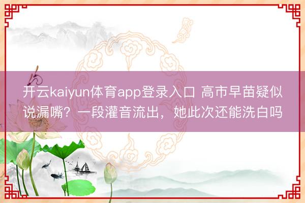 开云kaiyun体育app登录入口 高市早苗疑似说漏嘴？一段灌音流出，她此次还能洗白吗