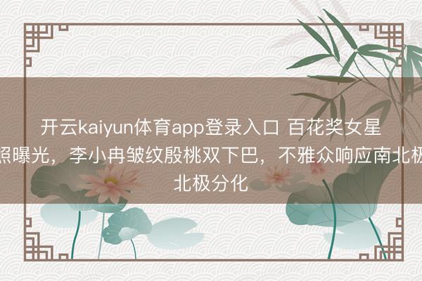 开云kaiyun体育app登录入口 百花奖女星素颜照曝光，李小冉皱纹殷桃双下巴，不雅众响应南北极分化