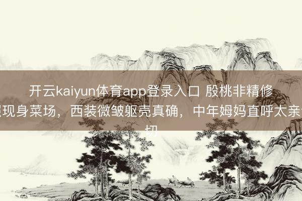 开云kaiyun体育app登录入口 殷桃非精修照现身菜场,西装微皱躯壳真确,中年姆妈直呼太亲切