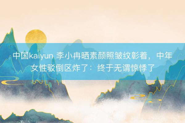 中国kaiyun 李小冉晒素颜照皱纹彰着,中年女性驳倒区炸了:终于无谓惊悸了