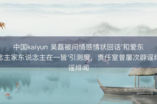 中国kaiyun 吴磊被问情感情状回话'和爱东说念主家东说念主在一皆'引测度，责任室曾屡次辟谣绯闻