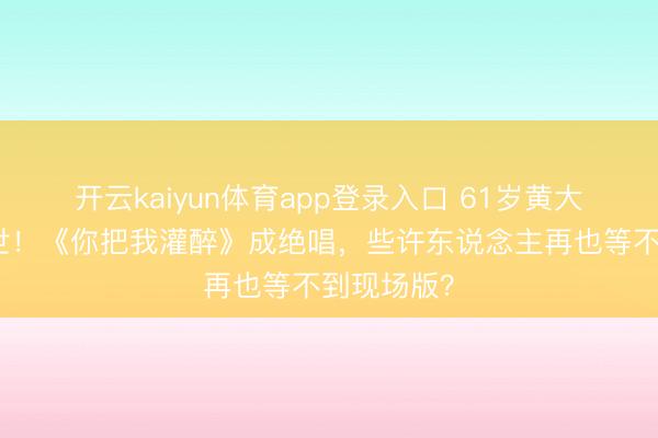 开云kaiyun体育app登录入口 61岁黄大炜短暂离世！《你把我灌醉》成绝唱，些许东说念主再也等不到现场版？