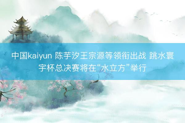 中国kaiyun 陈芋汐王宗源等领衔出战 跳水寰宇杯总决赛将在“水立方”举行
