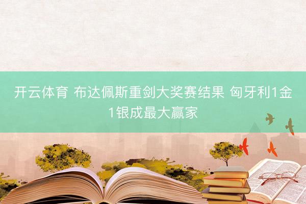 开云体育 布达佩斯重剑大奖赛结果 匈牙利1金1银成最大赢家