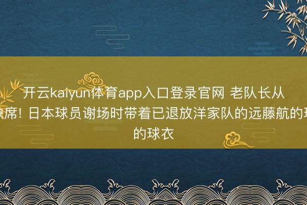 开云kaiyun体育app入口登录官网 老队长从未缺席! 日本球员谢场时带着已退放洋家队的远藤航的球衣