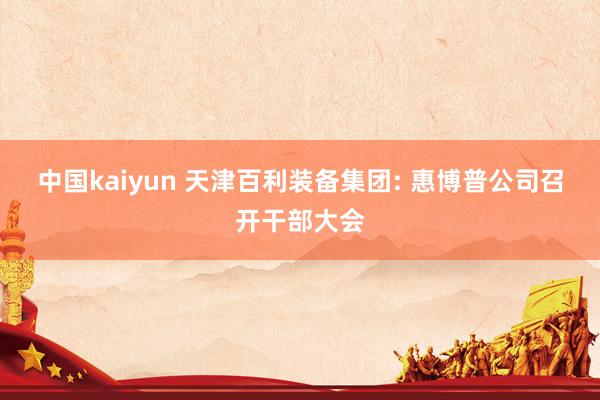 中国kaiyun 天津百利装备集团: 惠博普公司召开干部大会