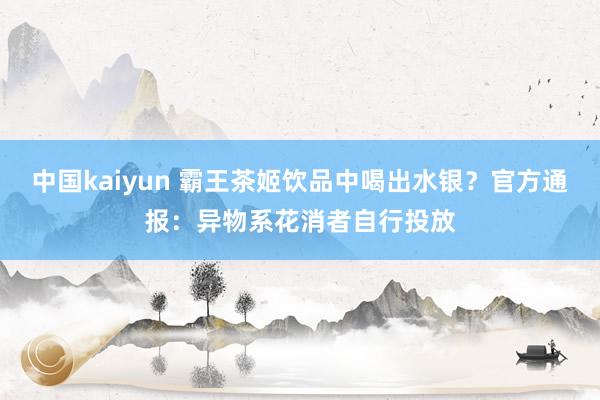 中国kaiyun 霸王茶姬饮品中喝出水银？官方通报：异物系花消者自行投放