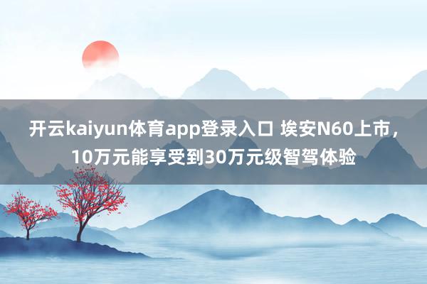 开云kaiyun体育app登录入口 埃安N60上市，10万元能享受到30万元级智驾体验