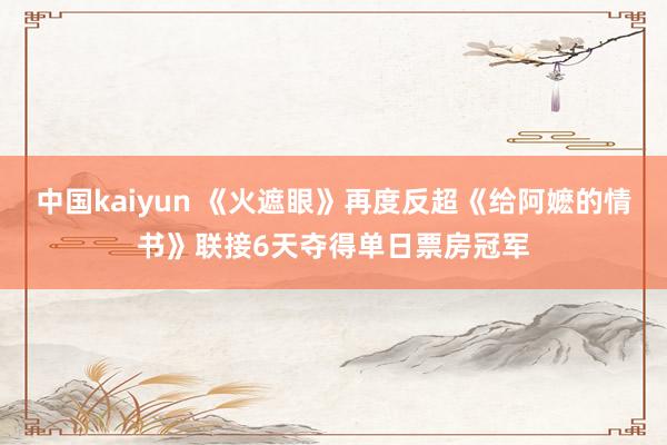 中国kaiyun 《火遮眼》再度反超《给阿嬷的情书》联接6天夺得单日票房冠军