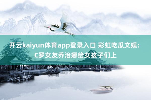 开云kaiyun体育app登录入口 彩虹吃瓜文娱: C罗女友乔治娜给女孩子们上