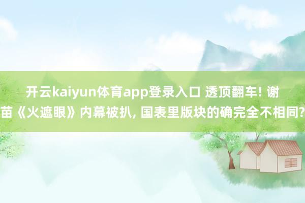 开云kaiyun体育app登录入口 透顶翻车! 谢苗《火遮眼》内幕被扒， 国表里版块的确完全不相同?