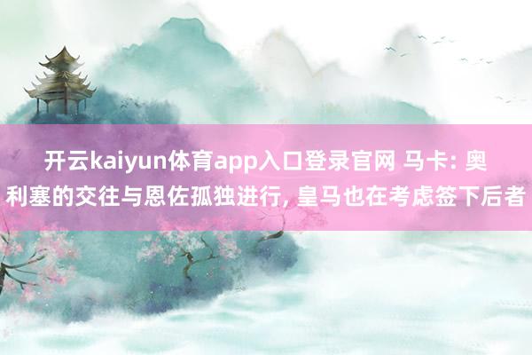 开云kaiyun体育app入口登录官网 马卡: 奥利塞的交往与恩佐孤独进行, 皇马也在考虑签下后者