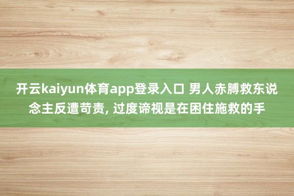 开云kaiyun体育app登录入口 男人赤膊救东说念主反遭苛责， 过度谛视是在困住施救的手